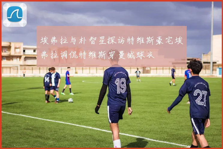埃弗拉与朴智星探访特维斯豪宅埃弗拉调侃特维斯穿曼城球衣