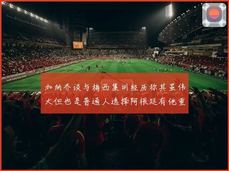 加纳乔谈与梅西集训经历称其虽伟大但也是普通人选择阿根廷有他重要影响