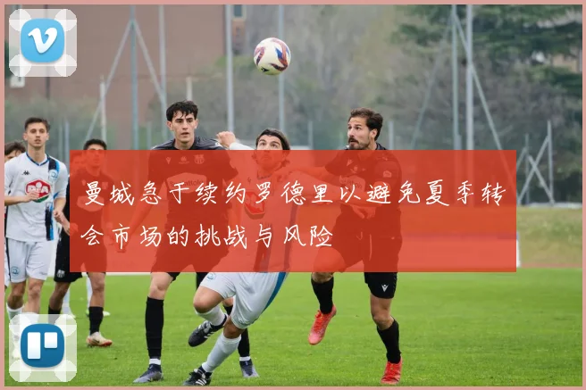 曼城急于续约罗德里以避免夏季转会市场的挑战与风险