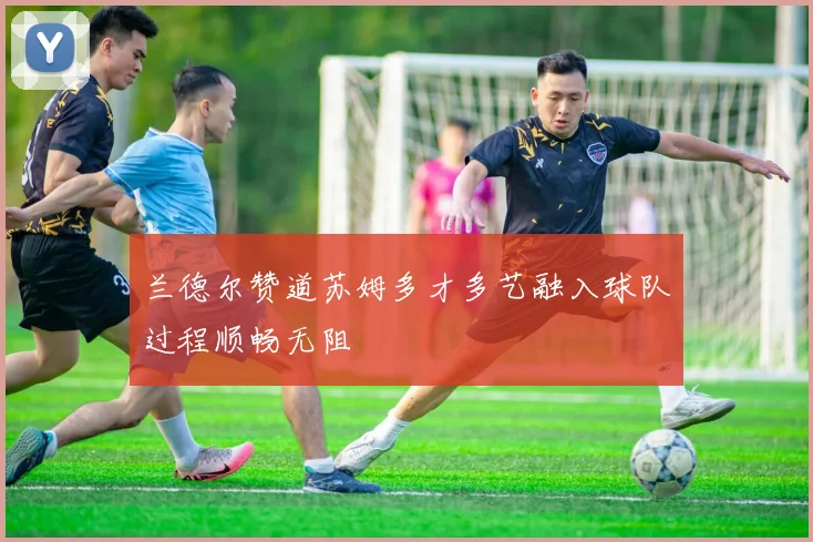 兰德尔赞道苏姆多才多艺融入球队过程顺畅无阻
