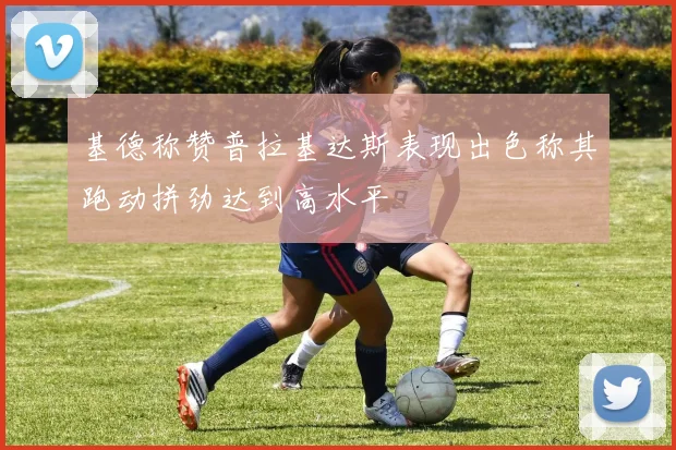 基德称赞普拉基达斯表现出色称其跑动拼劲达到高水平