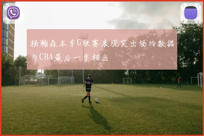 杨瀚森本季G联赛表现突出场均数据与CBA最后一季相当
