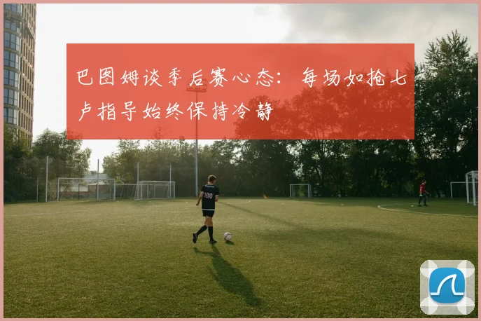 巴图姆谈季后赛心态：每场如抢七卢指导始终保持冷静