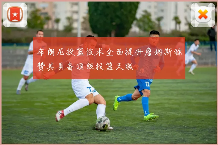 布朗尼投篮技术全面提升詹姆斯称赞其具备顶级投篮天赋