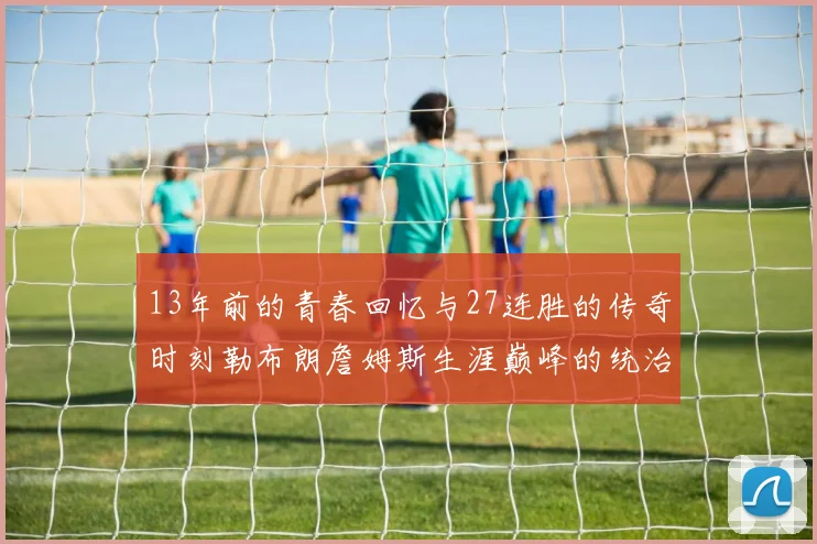 13年前的青春回忆与27连胜的传奇时刻勒布朗詹姆斯生涯巅峰的统治力解析
