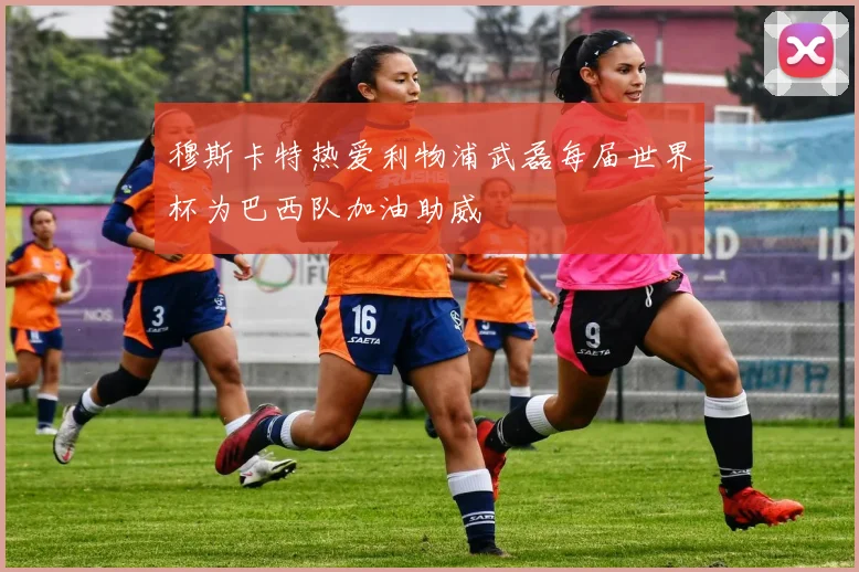 穆斯卡特热爱利物浦武磊每届世界杯为巴西队加油助威